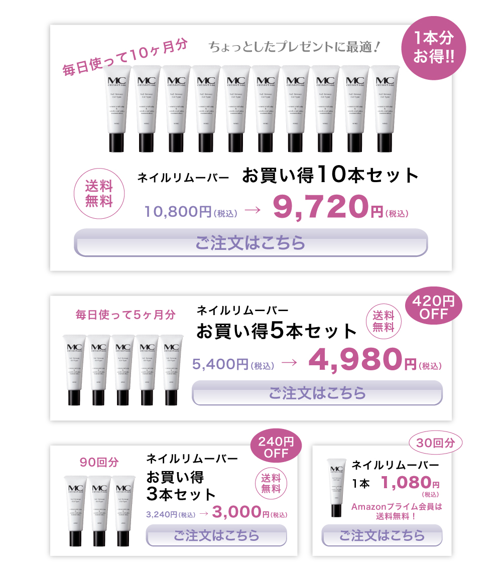 MCコレクション　ネイルリムーバー（ジェルタイプ）/お買い得10本セット/10,800円（税込） →  9,720円（税込）/送料無料/毎日使って10ヶ月分/ちょっとしたプレゼントに最適！/1本分お得！！/ご注文はこちら/
MCコレクション　ネイルリムーバー（ジェルタイプ）/お買い得5本セット/5,400円（税込） →  4,980円（税込）/送料無料/毎日使って5ヶ月分/420円OFF/ご注文はこちら/
MCコレクション　ネイルリムーバー（ジェルタイプ）/お買い得3本セット/3,240円（税込） → 3,000円（税込）/送料無料/240円OFF/ご注文はこちら/
MCコレクション　ネイルリムーバー（ジェルタイプ）/1本/1,080円（税込）/ご注文はこちら