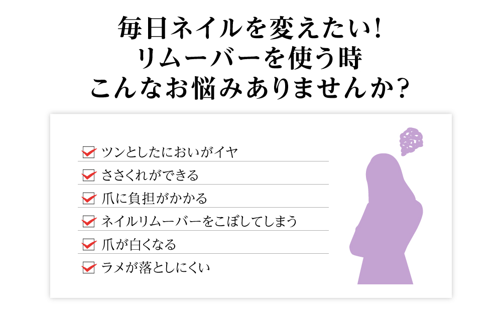 毎日ネイルを変えたい！リムーバーを使う時こんなお悩みありませんか？/□ ツンとしたにおいがイヤ□ ささくれができる□ 爪に負担がかかる□ ネイルリムーバーをこぼしてしまう□ 爪が白くなる□ ラメが落としにくい