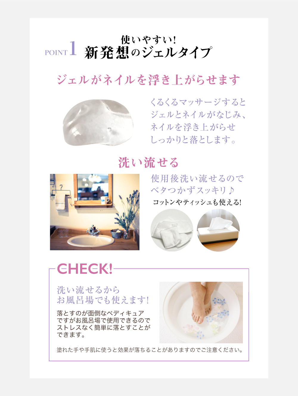 POINT1使いやすい!
新発想のジェルタイプジェルがネイルを浮き上がらせますくるくるマサージするとジェルとネイルがなじみ、ネイルを浮き上がらせしっかりと落とします。洗い流せる使用後洗い流せるのでベタつかずスッキリ♪コットンやティッシュも使える!CHECK!洗い流せるからお風呂場でも使えます!落とすのが面倒なペディキュアですがお風呂場で使用できるのでストレスなく簡単に落とすことができます。塗れた手や手肌に使うと効果が落ちることがありますのでご注意ください。