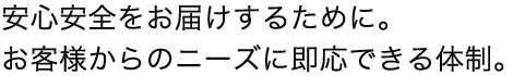 安心安全をお届けするために。お客様からのニーズに即応できる体制。