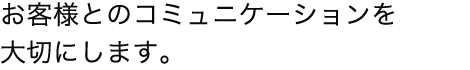 お客様とのコミュニケーションを大切にします。