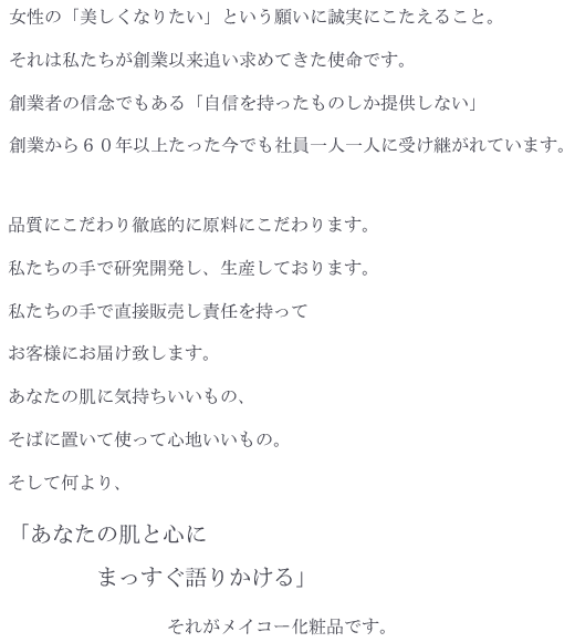 女性の「美しくなりたい」という願いに誠実にこたえること。
それは私たちが創業以来追い求めてきた使命です。
創業者の信念でもある「自信を持ったものしか提供しない」
創業から６０年以上たった今でも社員一人一人に受け継がれています。

品質にこだわり徹底的に原料にこだわります。
私たちの手で研究開発し、生産しております。
私たちの手で直接販売し責任を持ってお客様にお届け致します。
あなたの肌に気持ちいいもの、そばに置いて使って心地いいもの。

そして何より、「あなたの肌と心にまっすぐ語りかける」
それがメイコー化粧品です。
