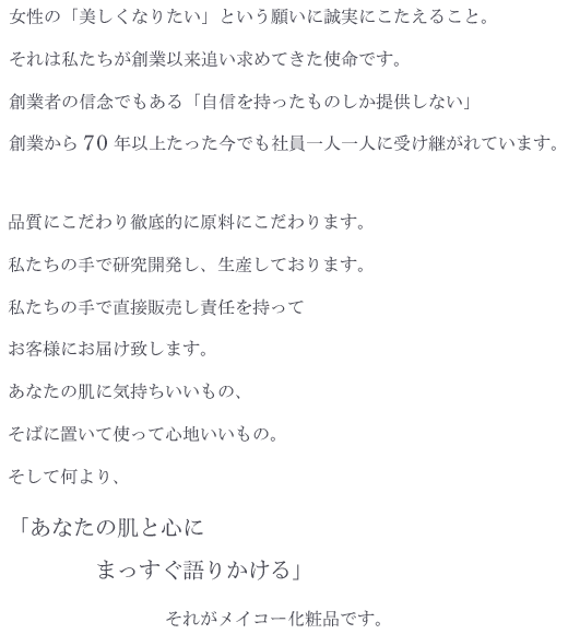 女性の「美しくなりたい」という願いに誠実にこたえること。
それは私たちが創業以来追い求めてきた使命です。
創業者の信念でもある「自信を持ったものしか提供しない」
創業から７０年以上たった今でも社員一人一人に受け継がれています。

品質にこだわり徹底的に原料にこだわります。
私たちの手で研究開発し、生産しております。
私たちの手で直接販売し責任を持ってお客様にお届け致します。
あなたの肌に気持ちいいもの、そばに置いて使って心地いいもの。

そして何より、「あなたの肌と心にまっすぐ語りかける」
それがメイコー化粧品です。

