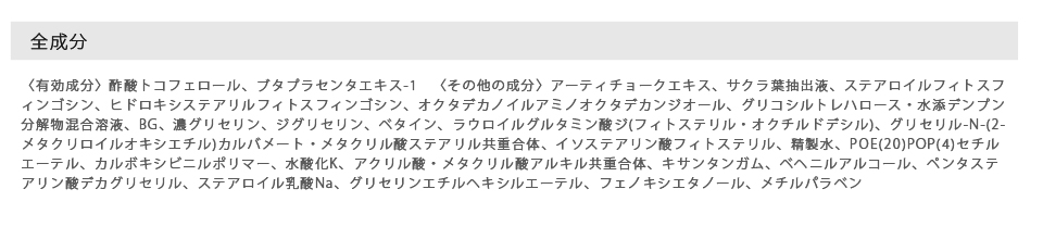 全成分〈有効成分〉酢酸トコフェロール、ブタプラセンタエキス-1　〈その他の成分〉アーティチョークエキス、サクラ葉抽出液、ステアロイルフィトスフィンゴシン、ヒドロキシステアリルフィトスフィンゴシン、オクタデカノイルアミノオクタデカンジオール、グリコシルトレハロース・水添デンプン分解物混合溶液、BG、濃グリセリン、ジグリセリン、ベタイン、ラウロイルグルタミン酸ジ(フィトステリル・オクチルドデシル)、グリセリル-N-(2-メタクリロイルオキシエチル)カルバメート・メタクリル酸ステアリル共重合体、イソステアリン酸フィトステリル、精製水、POE(20)POP(4)セチルエーテル、カルボキシビニルポリマー、水酸化K、アクリル酸・メタクリル酸アルキル共重合体、キサンタンガム、ベヘニルアルコール、ペンタステアリン酸デカグリセリル、ステアロイル乳酸Na、グリセリンエチルヘキシルエーテル、フェノキシエタノール、メチルパラベン