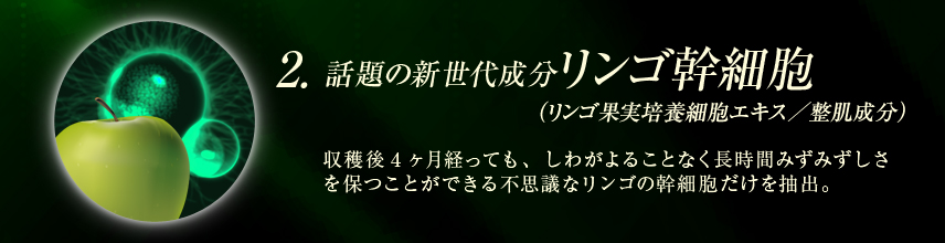 話題の新世代成分　リンゴ幹細胞（リンゴ果実培養細胞エキス／整肌成分）：収穫後4ヶ月経っても、しわがよることなく長時間みずみずしさを保つことができる不思議なリンゴの幹細胞だけを抽出。