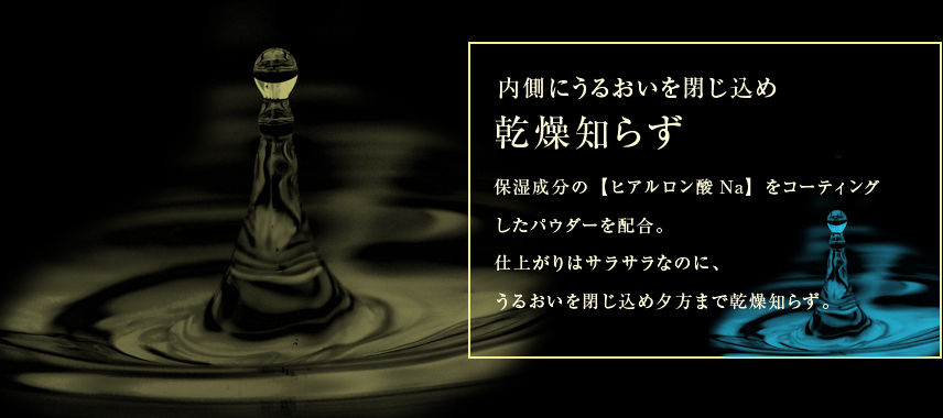 保湿成分の【ヒアルロン酸Na】をコーティングしたパウダーを配合。仕上がりはサラサラなのに、うるおいを閉じ込め、夕方まで乾燥知らず。
