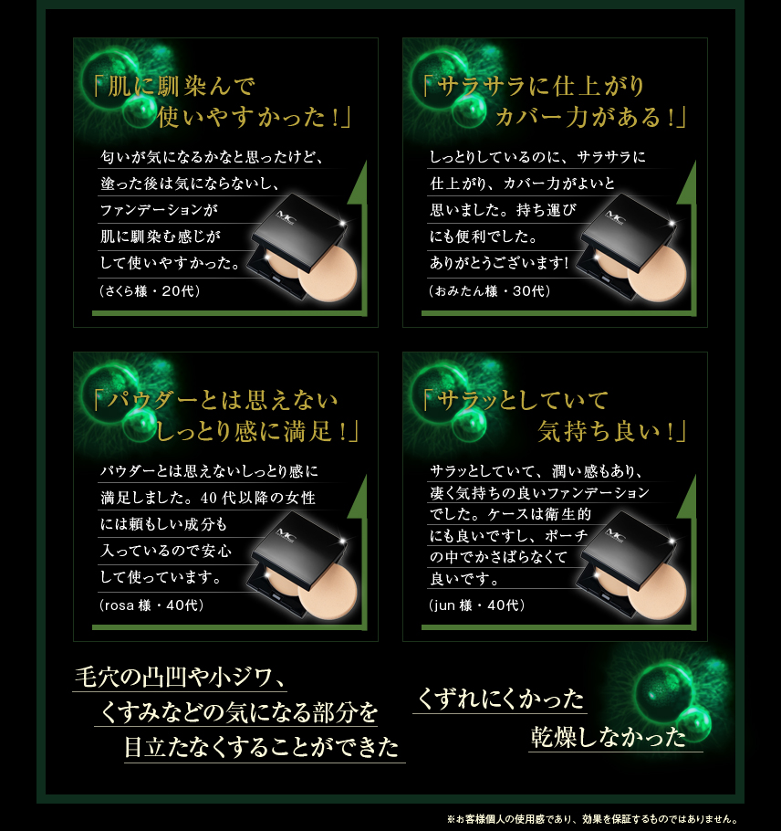 「肌に馴染んで使いやすかった」「サラサラに仕上がりカバー力がある！」「パウダーとは思えないしっとり感じに満足！」「サラッとしていて気持ち良い！」「毛穴の凸凹や小ジワ、くすみなどの気になる部分を目立たなくすることができた」「くずれにくかった」「乾燥しなかった」※お客様個人の使用感であり、効果を保証するものではありません。