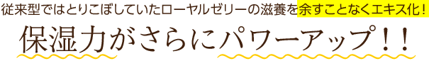 従来型ではとりこぼしていたローヤルゼリーの滋養を余すことなくエキス化！保湿力がさらにパワーアップ！！