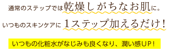 通常のステップでは乾燥しがちなお肌に。いつものスキンケアに1ステップ加えるだけ！いつもの化粧水がなじみも良くなり、潤い感UP!